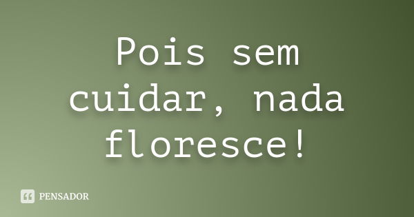 Pois sem cuidar, nada floresce!