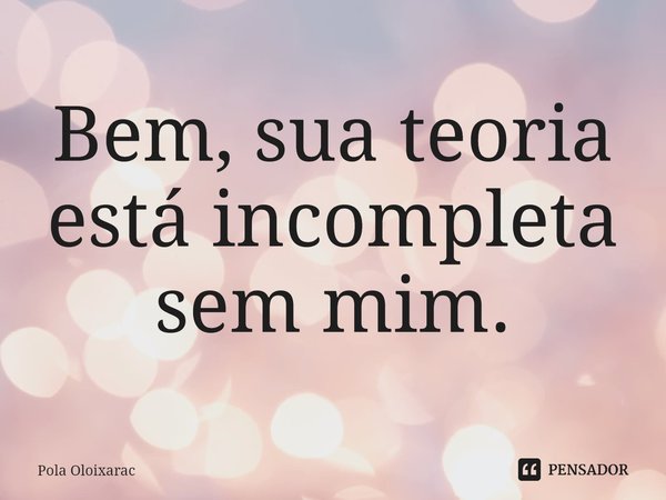 ⁠Bem, sua teoria está incompleta sem mim.... Frase de Pola Oloixarac.