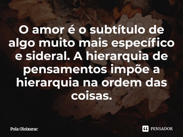 ⁠O amor é o subtítulo de algo muito mais específico e sideral. A hierarquia de pensamentos impõe a hierarquia na ordem das coisas.... Frase de Pola Oloixarac.