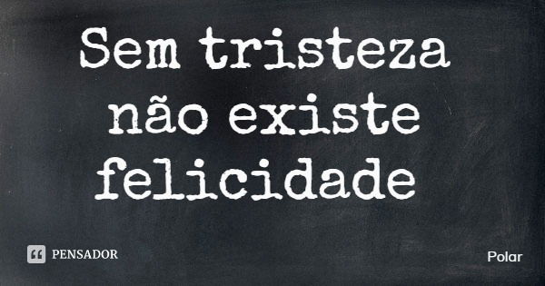 Sem tristeza não existe felicidade... Frase de Polar.