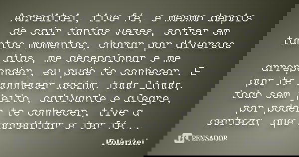 Acreditei, tive fé, e mesmo depois de cair tantas vezes, sofrer em tantos momentos, chorar por diversos dias, me decepcionar e me arrepender, eu pude te conhece... Frase de Polarizei.