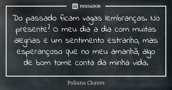 Do passado ficam vagas lembranças. No presente? O meu dia a dia com muitas alegrias e um sentimento estranho, mas esperançoso que no meu amanhã, algo de bom tom... Frase de Poliana Chaves.