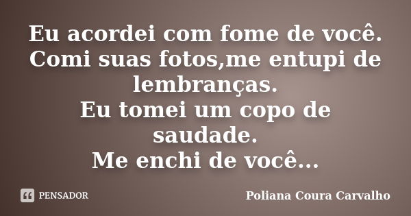 Eu acordei com fome de você. Comi suas fotos,me entupi de lembranças. Eu tomei um copo de saudade. Me enchi de você...... Frase de Poliana Coura Carvalho.