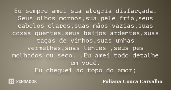 Eu sempre amei sua alegria disfarçada. Seus olhos mornos,sua pele fria,seus cabelos claros,suas mãos vazias,suas coxas quentes,seus beijos ardentes,suas taças d... Frase de Poliana Coura Carvalho.