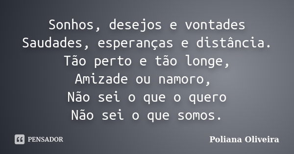 Sonhos, desejos e vontades Saudades, esperanças e distância. Tão perto e tão longe, Amizade ou namoro, Não sei o que o quero Não sei o que somos.... Frase de Poliana Oliveira.