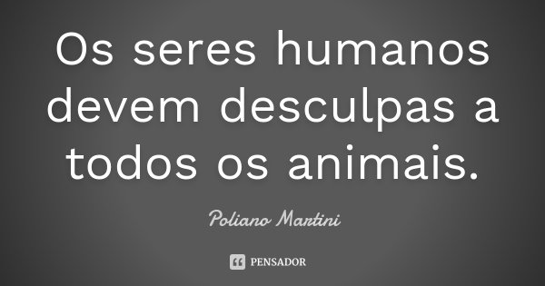 Os seres humanos devem desculpas a todos os animais.... Frase de Poliano Martini.