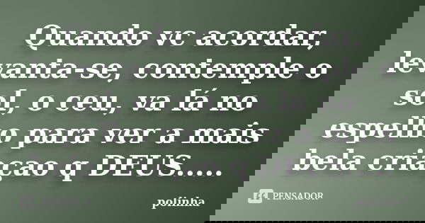Quando vc acordar, levanta-se, contemple o sol, o ceu, va lá no espelho para ver a mais bela criaçao q DEUS........ Frase de polinha.