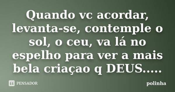 Quando vc acordar, levanta-se, contemple o sol, o ceu, va lá no espelho para ver a mais bela criaçao q DEUS........ Frase de polinha.