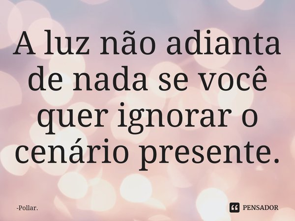 ⁠A luz não adianta de nada se você quer ignorar o cenário presente.... Frase de Pollar..