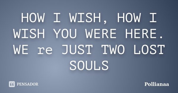 HOW I WISH, HOW I WISH YOU WERE HERE. WE re JUST TWO LOST SOULS... Frase de Pollianaa.
