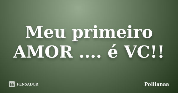 Meu primeiro AMOR .... é VC!!... Frase de Pollianaa.