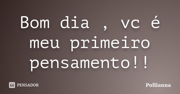 Bom dia , vc é meu primeiro pensamento!!... Frase de Pollianna.