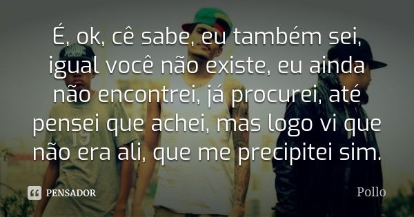 É, ok, cê sabe, eu também sei, igual você não existe, eu ainda não encontrei, já procurei, até pensei que achei, mas logo vi que não era ali, que me precipitei ... Frase de Pollo.