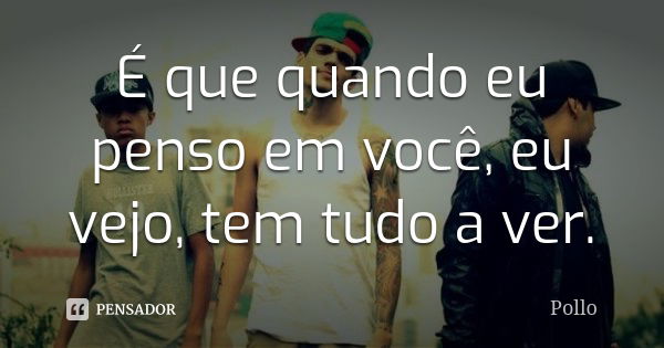 É que quando eu penso em você, eu vejo, tem tudo a ver.... Frase de Pollo.