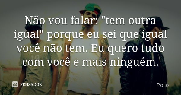 Não vou falar: "tem outra igual" porque eu sei que igual você não tem. Eu quero tudo com você e mais ninguém.... Frase de Pollo.