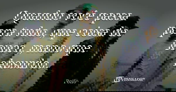 Quando você passa para tudo, que coisa de louco, mano que absurdo.... Frase de Pollo.