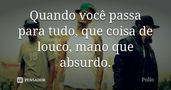 Quando você passa para tudo, que coisa de louco, mano que absurdo.... Frase de Pollo.