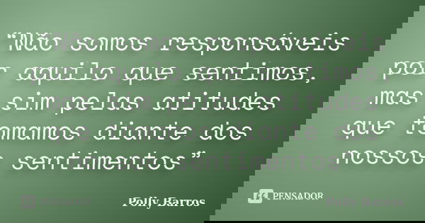 “Não somos responsáveis por aquilo que sentimos, mas sim pelas atitudes que tomamos diante dos nossos sentimentos”... Frase de Polly Barros.