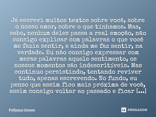 Já escrevi muitos textos sobre você, sobre o nosso amor, sobre o que tínhamos. Mas, sabe, nenhum deles passa a real emoção, não consigo explicar com palavras o ... Frase de Pollyana Gomes.