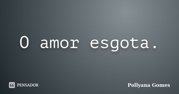 O amor esgota.... Frase de Pollyana Gomes.