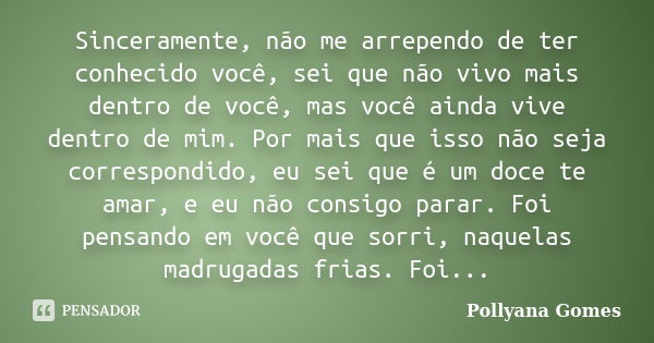 Sinceramente, não me arrependo de ter conhecido você, sei que não vivo mais dentro de você, mas você ainda vive dentro de mim. Por mais que isso não seja corres... Frase de Pollyana Gomes.