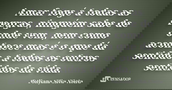 Amar foge á todas as regras, ninguém sabe de onde vem, nem como acontece mas é o que dá sentido a todos os outros sentidos da vida.... Frase de Pollyana Silva Vieira.