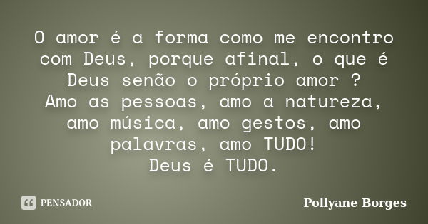 O amor é a forma como me encontro com Deus, porque afinal, o que é Deus senão o próprio amor ? Amo as pessoas, amo a natureza, amo música, amo gestos, amo palav... Frase de Pollyane Borges.