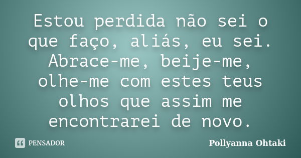 Estou perdida não sei o que faço, aliás, eu sei. Abrace-me, beije-me, olhe-me com estes teus olhos que assim me encontrarei de novo.... Frase de Pollyanna Ohtaki.