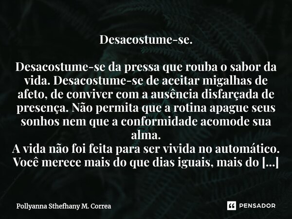 ⁠Desacostume-se. Desacostume-se da pressa que rouba o sabor da vida. Desacostume-se de aceitar migalhas de afeto, de conviver com a ausência disfarçada de prese... Frase de Pollyanna Sthefhany M. Correa.