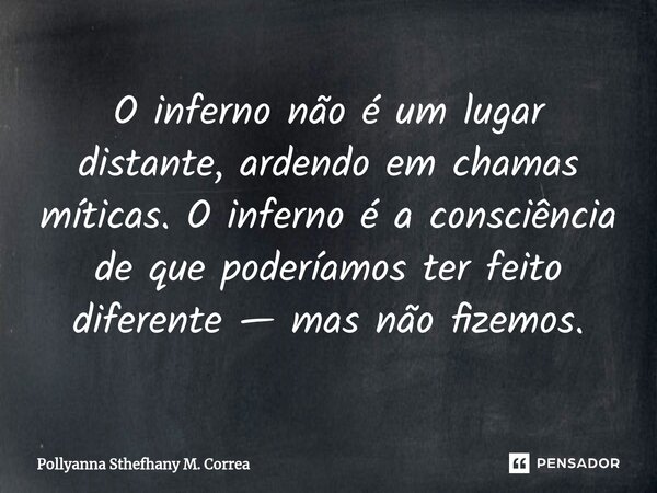 ⁠O inferno não é um lugar distante, ardendo em chamas míticas. O inferno é a consciência de que poderíamos ter feito diferente — mas não fizemos.... Frase de Pollyanna Sthefhany M. Correa.