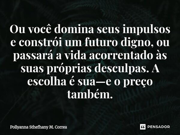 ⁠Ou você domina seus impulsos e constrói um futuro digno, ou passará a vida acorrentado às suas próprias desculpas. A escolha é sua—e o preço também.... Frase de Pollyanna Sthefhany M. Correa.