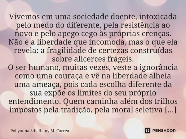 ⁠Vivemos em uma sociedade doente, intoxicada pelo medo do diferente, pela resistência ao novo e pelo apego cego às próprias crenças. Não é a liberdade que incom... Frase de Pollyanna Sthefhany M. Correa.