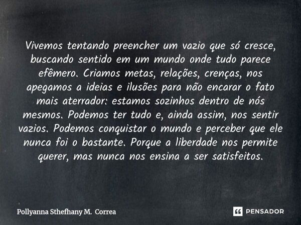 ⁠Vivemos tentando preencher um vazio que só cresce, buscando sentido em um mundo onde tudo parece efêmero. Criamos metas, relações, crenças, nos apegamos a idei... Frase de Pollyanna Sthefhany M. Correa.