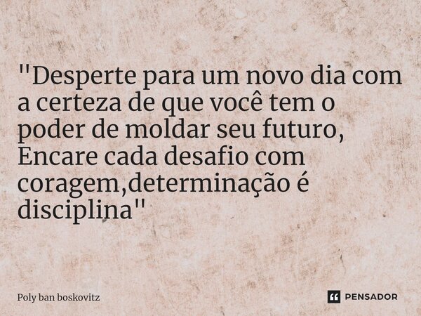 "Desperte para um novo dia com a certeza de que você tem o poder de moldar seu futuro, Encare cada desafio com coragem,determinação é disciplina"... Frase de Poly ban boskovitz.