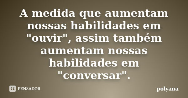 A medida que aumentam nossas habilidades em "ouvir", assim também aumentam nossas habilidades em "conversar".... Frase de Polyana.