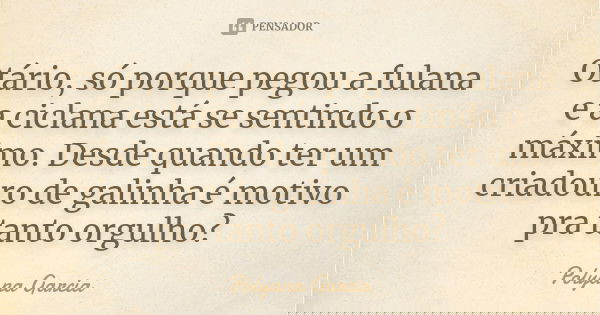 Otário, só porque pegou a fulana e a ciclana está se sentindo o máximo. Desde quando ter um criadouro de galinha é motivo pra tanto orgulho?... Frase de Polyana Garcia.