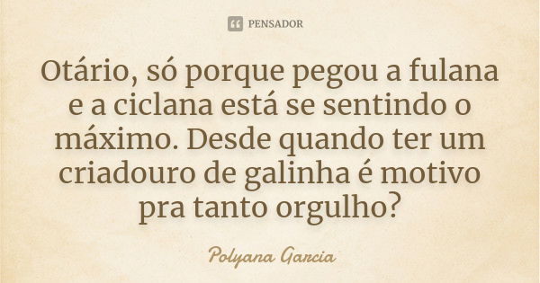 Otário, só porque pegou a fulana e a ciclana está se sentindo o máximo. Desde quando ter um criadouro de galinha é motivo pra tanto orgulho?... Frase de Polyana Garcia.