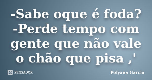 -Sabe oque é foda? -Perde tempo com gente que não vale o chão que pisa ,'... Frase de Polyana Garcia.