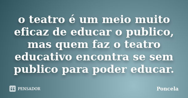 o teatro é um meio muito eficaz de educar o publico, mas quem faz o teatro educativo encontra se sem publico para poder educar.... Frase de Poncela.