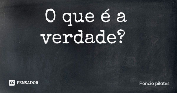 O que é a verdade?... Frase de Poncio pilates.