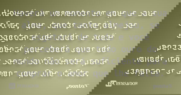 Haverá um momento em que a sua alma, que tanto almejou, se esgotará de tudo e você perceberá que todo ouro do mundo não será suficiente para comprar o amor que ... Frase de ponto5.