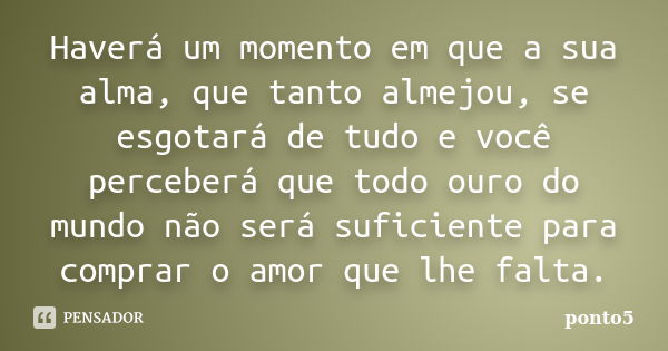 Haverá um momento em que a sua alma, que tanto almejou, se esgotará de tudo e você perceberá que todo ouro do mundo não será suficiente para comprar o amor que ... Frase de ponto5.