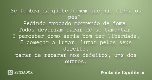 Se lembra da quele homem que não tinha os pés? Pedindo trocado morrendo de fome. Todos deveriam parar de se lamentar. E perceber como seria bom ter liberdade. E... Frase de Ponto de Equilibrio.