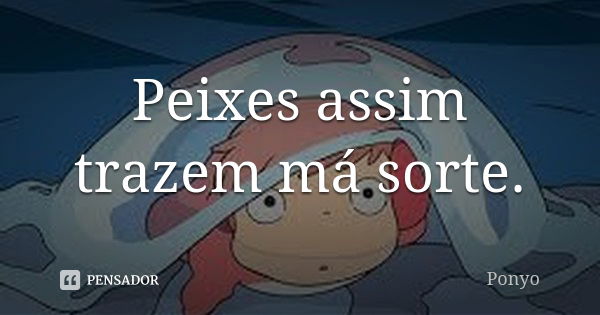 Peixes assim trazem má sorte.... Frase de Ponyo.