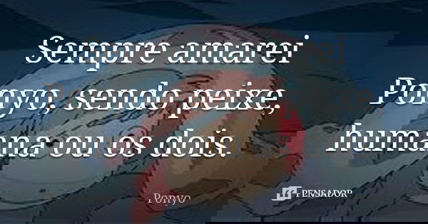 Sempre amarei Ponyo, sendo peixe, humana ou os dois.... Frase de Ponyo.