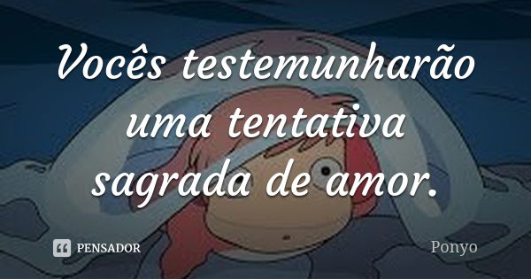 Vocês testemunharão uma tentativa sagrada de amor.... Frase de Ponyo.