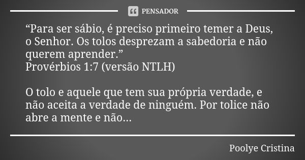 “Para ser sábio, é preciso primeiro temer a Deus, o Senhor. Os tolos desprezam a sabedoria e não querem aprender.” ‭‭Provérbios‬ ‭1:7‬ (versão ‭NTLH‬‬) O tolo e... Frase de Poolye Cristina.