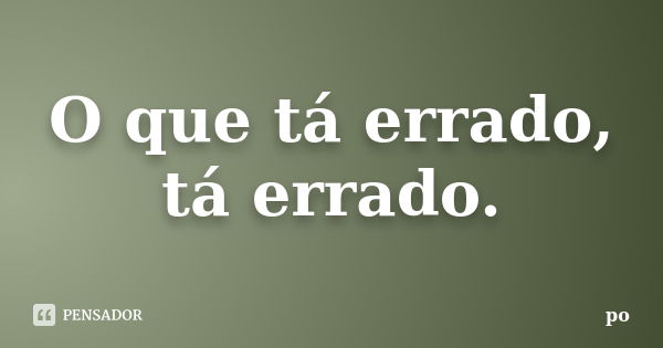 O que tá errado, tá errado.... Frase de Po.