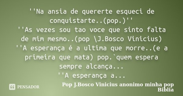 ''Na ansia de quererte esqueci de conquistarte..(pop.)'' ''As vezes sou tao voce que sinto falta de mim mesmo..(pop \J.Bosco Vinicius) ''A esperança é a ultima ... Frase de Pop J.Bosco Vinicius anonimo minha pop Biblia.
