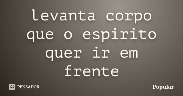 levanta corpo que o espirito quer ir em frente... Frase de popular.